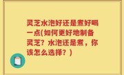 灵芝水泡好还是煮好喝一点(如何更好地制备灵芝？水泡还是煮，你该怎么选择？)