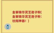 金寨锦华灵芝孢子粉(金寨锦华灵芝孢子粉：壮阳神器！)