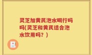 灵芝加黄芪泡水喝行吗吗(灵芝和黄芪适合泡水饮用吗？)