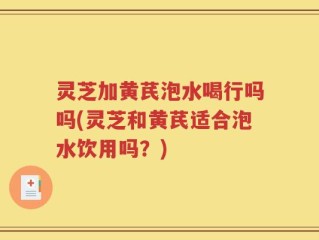 灵芝加黄芪泡水喝行吗吗(灵芝和黄芪适合泡水饮用吗？)