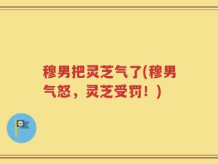 穆男把灵芝气了(穆男气怒，灵芝受罚！)