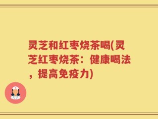 灵芝和红枣烧茶喝(灵芝红枣烧茶：健康喝法，提高免疫力)