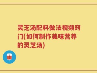 灵芝汤配料做法视频窍门(如何制作美味营养的灵芝汤)