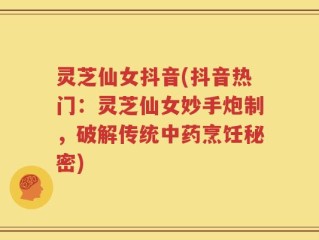 灵芝仙女抖音(抖音热门：灵芝仙女妙手炮制，破解传统中药烹饪秘密)