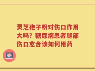 灵芝孢子粉对伤口作用大吗？糖尿病患者腿部伤口愈合该如何用药