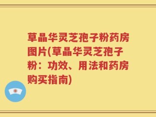 草晶华灵芝孢子粉药房图片(草晶华灵芝孢子粉：功效、用法和药房购买指南)
