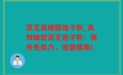 灵芝高破壁孢子粉_高效破壁灵芝孢子粉：提升免疫力，增强健康)