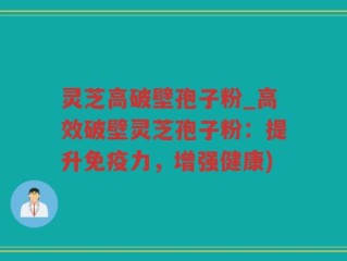 灵芝高破壁孢子粉_高效破壁灵芝孢子粉：提升免疫力，增强健康)