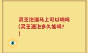 灵芝泡酒马上可以喝吗(灵芝酒泡多久能喝？)