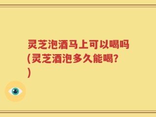 灵芝泡酒马上可以喝吗(灵芝酒泡多久能喝？)