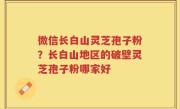 微信长白山灵芝孢子粉？长白山地区的破壁灵芝孢子粉哪家好