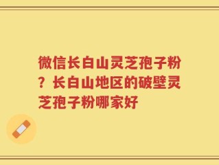 微信长白山灵芝孢子粉？长白山地区的破壁灵芝孢子粉哪家好