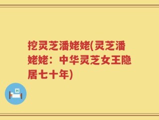 挖灵芝潘姥姥(灵芝潘姥姥：中华灵芝女王隐居七十年)