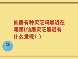 仙居有种灵芝吗最近在哪里(仙居灵芝最近有什么发现？)