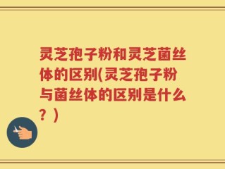 灵芝孢子粉和灵芝菌丝体的区别(灵芝孢子粉与菌丝体的区别是什么？)