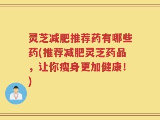 灵芝减肥推荐药有哪些药(推荐减肥灵芝药品，让你瘦身更加健康！)