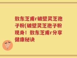 敖东芝甫r破壁灵芝孢子粉(破壁灵芝孢子粉现身！敖东芝甫r分享健康秘诀