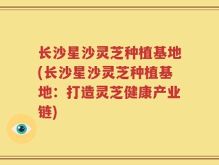 长沙星沙灵芝种植基地(长沙星沙灵芝种植基地：打造灵芝健康产业链)
