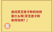 请问灵芝孢子粉的功效是什么呀(灵芝孢子粉有何功效？)