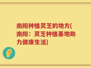 南阳种植灵芝的地方(南阳：灵芝种植基地助力健康生活)