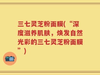 三七灵芝粉面膜(“深度滋养肌肤，焕发自然光彩的三七灵芝粉面膜”)