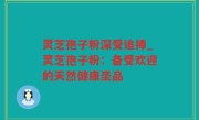 灵芝孢子粉深受追捧_灵芝孢子粉：备受欢迎的天然健康圣品