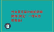 什么灵芝是补的的药呢图片(灵芝：一种天然的补品)