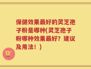 保健效果最好的灵芝孢子粉是哪种(灵芝孢子粉哪种效果最好？建议及用法！)