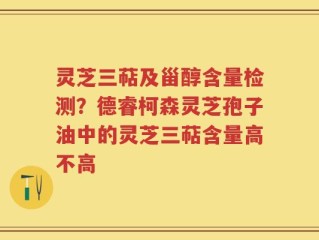 灵芝三萜及甾醇含量检测？德睿柯森灵芝孢子油中的灵芝三萜含量高不高