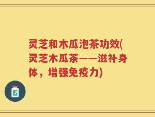 灵芝和木瓜泡茶功效(灵芝木瓜茶——滋补身体，增强免疫力)