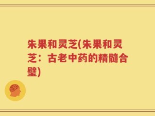 朱果和灵芝(朱果和灵芝：古老中药的精髓合璧)