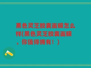 黑色灵芝胶囊面膜怎么样(黑色灵芝胶囊面膜，你值得拥有！)