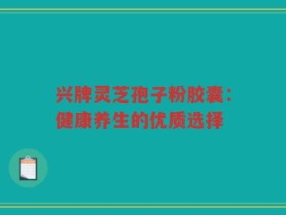 兴牌灵芝孢子粉胶囊：健康养生的优质选择