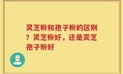 灵芝粉和孢子粉的区别？灵芝粉好，还是灵芝孢子粉好