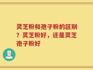 灵芝粉和孢子粉的区别？灵芝粉好，还是灵芝孢子粉好