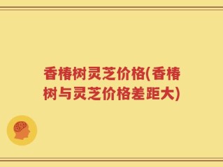 香椿树灵芝价格(香椿树与灵芝价格差距大)