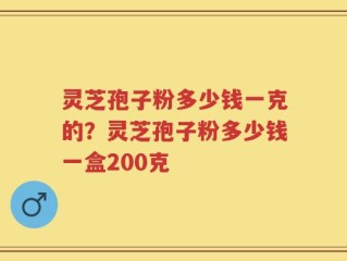 灵芝孢子粉多少钱一克的？灵芝孢子粉多少钱一盒200克