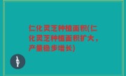 仁化灵芝种植面积(仁化灵芝种植面积扩大，产量稳步增长)