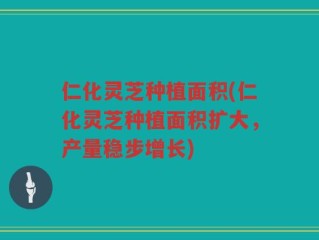 仁化灵芝种植面积(仁化灵芝种植面积扩大，产量稳步增长)