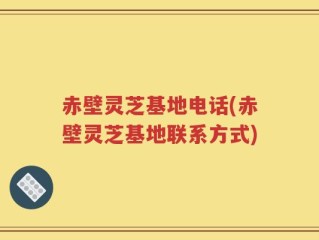 赤壁灵芝基地电话(赤壁灵芝基地联系方式)