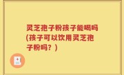 灵芝孢子粉孩子能喝吗(孩子可以饮用灵芝孢子粉吗？)