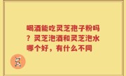 喝酒能吃灵芝孢子粉吗？灵芝泡酒和灵芝泡水哪个好，有什么不同