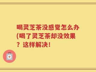 喝灵芝茶没感觉怎么办(喝了灵芝茶却没效果？这样解决！