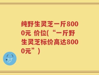 纯野生灵芝一斤8000元 价位(“一斤野生灵芝标价高达8000元”)