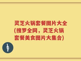 灵芝火锅套餐图片大全(搜罗全网，灵芝火锅套餐美食图片大集合)