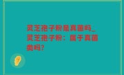 灵芝孢子粉是真菌吗_灵芝孢子粉：属于真菌类吗？
