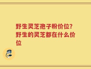 野生灵芝孢子粉价位？野生的灵芝都在什么价位