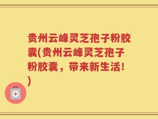 贵州云峰灵芝孢子粉胶囊(贵州云峰灵芝孢子粉胶囊，带来新生活！)