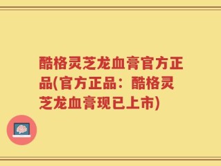 酷格灵芝龙血膏官方正品(官方正品：酷格灵芝龙血膏现已上市)