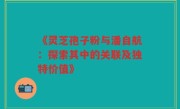 《灵芝孢子粉与潘自航：探索其中的关联及独特价值》